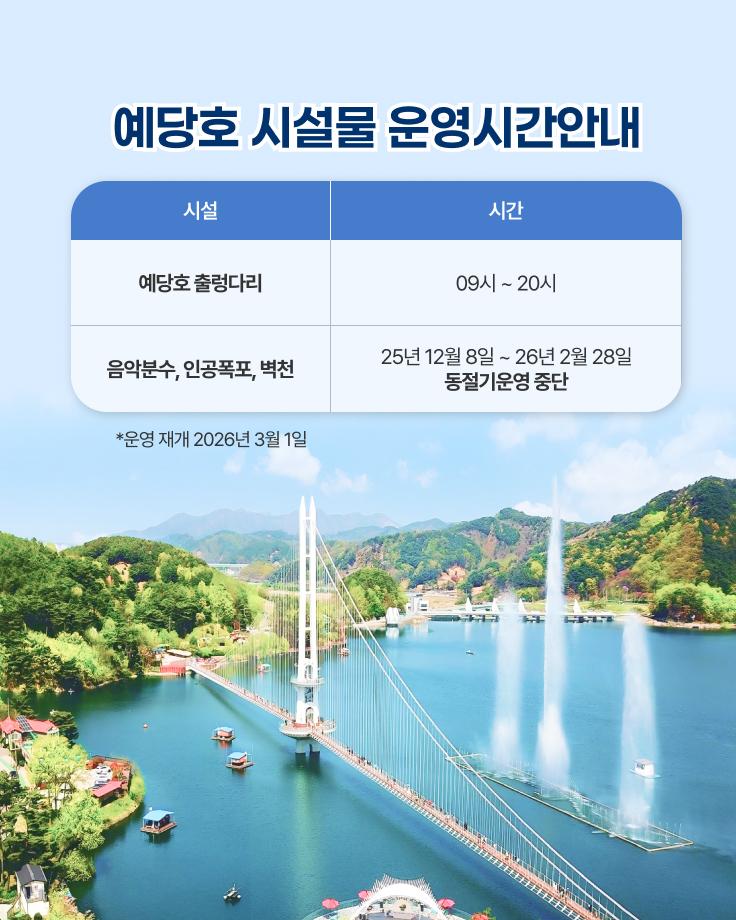 예당호 시설물 운영시간안내
예당호 출렁다리 : 09시~20시
음악분수, 인공폭포, 벽천 : 25년 12월 8일 ~ 26년 2월 28일 동절기운영 중단
운영 재개 : 2026년 3월 1일