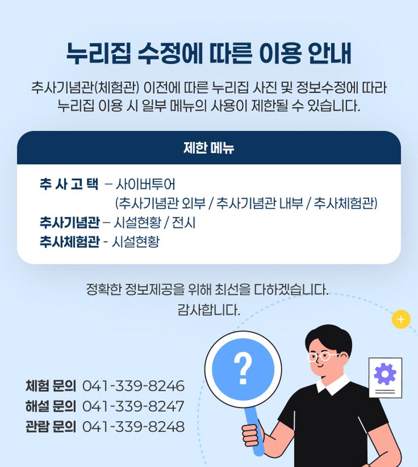 누리집 수정에 따른 이용 안내
추사기념관(체험관) 이전에 따른 누리집 사진 및 정보수정에 따라
누리집 이용 시 일부 메뉴의 사용이 제한될 수 있습니다.
제한 메뉴
추사고택 – 사이버투어
                         (추사기념관 외부 / 추사기념관 내부 / 추사체험관)
추사기념관 – 시설현황 / 전시
추사체험관 - 시설현황
정확한 정보제공을 위해 최선을 다하겠습니다. 
감사합니다.
체험 문의  041-339-8246
해설 문의  041-339-8247
관람 문의  041-339-8248