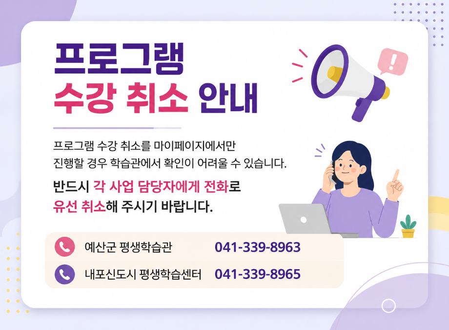 프로그램 수강 취소 안내
프로그램 수강 취소를 마이페이지에서만 진행할 경우 학습관에서 확인이 어려울 수 있습니다.
반드시 각 사업 담당자에게 전화로 유선 취소해 주시기 바랍니다.
예산군 평생학습관 041-339-8963
내포신도시 평생학습센터 041-339-8965