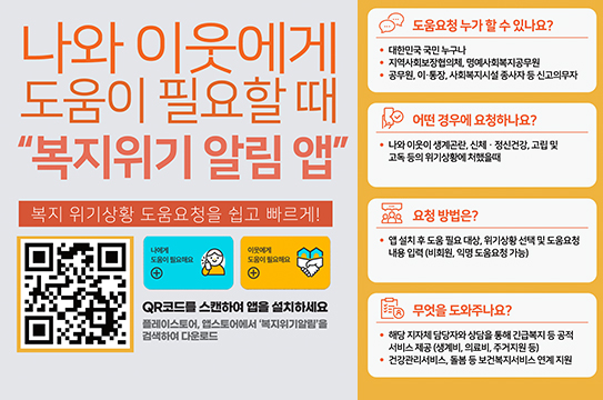 나와 이웃에게 도움이 필요할때 복지위기 알림 앱
복지 위기상황 도움요청을 쉽고 빠르게!
도움요청 누가 할 수 있나요?
•대한민국 국민 누구나
지역사회보장협의체, 명예사회복지공무원
•공무원, 이·통장, 사회복지시설 종사자 등신고의무자
어떤 경우에 요청하나요?
●나와 이웃이 생계곤란, 신체·정신건강 고립 및 고독 등의 위기상황에 처했을때
ᄋ 요청 방법은?
● 앱설치후 도움 필요대상 위기상황 선택 및 도움요청 내용 입력(비회원 익명 도움요청 가능)
QR코드를 스캔하여 앱을 설치하세요 플레이스토어, 앱스토어에서 '복지위기알림을 검색하여 다운로드
무엇을 도와주나요?
• 해당 지자체 담당자와 상담을 통해 긴급복지 등 공적 서비스 제공(생계비, 의료비, 주거지원 등)
ᆞ건강관리서비스, 돌봄 등 보건복지서비스연계지원
(QR코드 url : https://onelink.to/6re9h2)