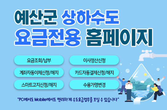 예산군 상하수도 요금전용 홈페이지
요금조회/납부
이사정산신청
계좌자동이체신청/해지
카드자동결제신청/해지
스마트고지신청/해지
수용가명변경
"PC에서도 Mobile에서도 편리하게 수도요금업무를 보실 수 있습니다"