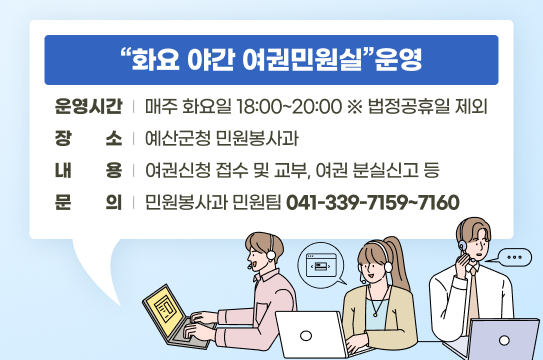 화요 야간 여권민원실 운영
 ❍ 운영시간 : 매주 화요일 18:00~20:00 ※ 법정공휴일 제외
 ❍ 장    소 : 예산군청 민원봉사과
 ❍ 내    용 : 여권신청 접수 및 교부, 여권 분실신고 등
 ❍ 문    의 : 민원봉사과 민원팀(☎ 041-339-7159~7160 )