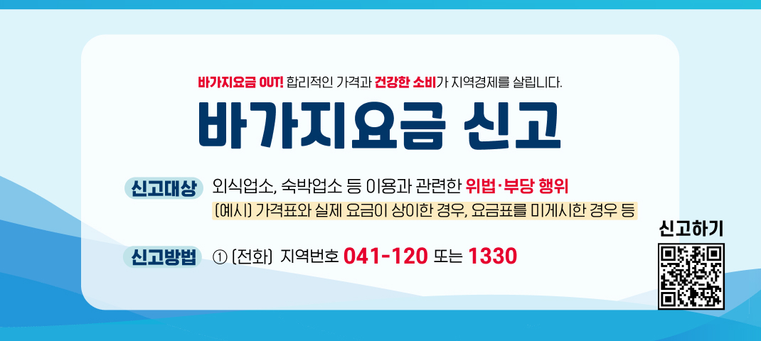 바가지요금 out! 합리적인가격과 건강한 소비가 지역경제를 살립니다!
 바가지요금 신고
신고대상 : 외식업소, 숙박업소 등 이용과 관련한 위법·부당 행위
(예시) 가격표와 실제 요금이 상이한 경우, 요금표를 미게시한 경우 등
신고방법 : 041-120 또는 1330
신고하기 QR코드 링크 : https://m.site.naver.com/1SS23