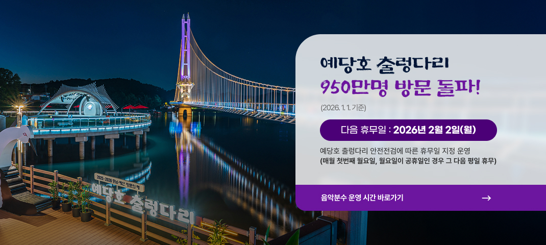 예당호 출렁다리 900만명 방문 돌파! 2025년 5월 30일(월)
다음 휴무일 :  2026년 01월 05일(월)
예당호 출렁다리 안전점검에 따른 휴무일 지정 운영(매월 첫번째 월요일, 월요일 휴무인 경우 그 다음날)