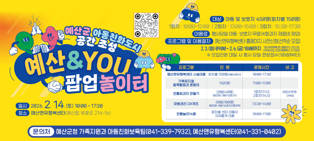 예산군 아동친화도시 공간 조성
예산&YOU 팝업놀이터

일시: 2026년 2월 14일 (토) 10:00 ~ 17:30
장소: 예산앤유행복센터 (예산읍 벚꽃로 214-16)
대상: 아동 및 보호자 450명 (회차별 150명)
1회차: 10:00~12:00 / 2회차: 13:00~15:00 / 3회차: 15:30~17:30
이용료: 행사당일 아동·보호자 무료 (※화과자 재료비 제외)
프로그램 및 이용절차: 예산앤행복센터 홈페이지 사전신청 (선착순 모집)
기간: 2026년 2월 3일 (화) 09:00 ~ 2월 6일 (금) 18:00까지
※ 모집인원 미달 시 행사 당일 현장접수 가능 (10:00부터)

프로그램

예산앤유행복센터 시설이용: 회차별 150명 (아동·보호자), 시간 10:00~17:30
가족뮤지컬 팔죽할멈과 호랑이: 150명, 11:00~12:00
전통화과자 만들기: 20팀 (40명), 1회차 11시, 2회차 14시 (재료비 1만원 자부담)
아동권리 OX퀴즈: 30팀 (100명), 13:30~14:00
전통놀이 14종: 회차별 센터 이용자 자유롭게 이용, 10:00~17:00
문의처
예산군청 가족지원과 아동친화보육팀 (041-339-7932), 예산앤유행복센터 (041-331-0402)