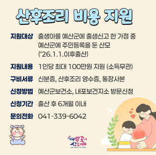 산후조리 비용 지원
지원대상: 출생아를 예산군에 출생신고 한 가정 중 예산군에 주민등록을 둔 산모 ('26.1.1. 이후 출생)
지원내용: 1인당 최대 100만원 지원 (소득무관)
구비서류: 신분증, 산후조리 영수증, 통장사본
신청방법: 예산군보건소, 내포보건지소 방문신청
신청기간: 출산 후 6개월 이내
문의전화: 041-339-6042