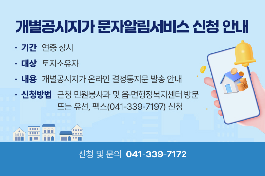개별공시지가 문자알림서비스 신청 안내
기간 연중 상시
대상 토지소유자
내용 개별공시지가 온라인 결정통지문 발송 안내
신청방법 군청 민원봉사과 및 읍·면행정복지센터 방문
또는 유선, 팩스(041-339-7197) 신청
신청 및 문의 041-339-7172