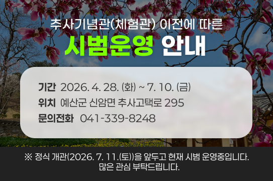 추사기념관(체험관) 이전에 따른
시범운영 안내
기간  2026. 4. 28. (화) ~ 7. 10. (금)
위치  예산군 신암면 추사고택로 295
문의전화   041-339-8248
※ 정식 개관(2026. 7. 11.(토))을 앞두고 현재 시범 운영중입니다.
   많은 관심 부탁드립니다.