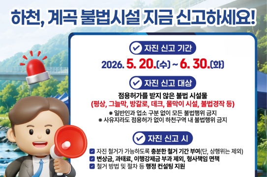 하천, 계곡 불법시설 지금 신고하세요!

✔ 자진 신고 기간
2026. 5. 20.(수) ~ 6. 30.(화)

✔ 자진 신고 대상
점용허가를 받지 않은 불법 시설물
(평상, 그늘막, 방갈로, 데크, 물막이 시설, 불법경작 등)
※ 일반인과 업소 구분 없이 모든 불법행위 금지
※ 사유지라도 점용허가 없이 하천구역 내 불법행위 금지

✔ 자진 신고 시

자진 철거가 가능하도록 충분한 철거 기간 부여 (단, 상행위는 제외)
변상금, 과태료, 이행강제금 부과 제외, 형사책임 면책
철거 방법 및 절차 등 행정 컨설팅 지원