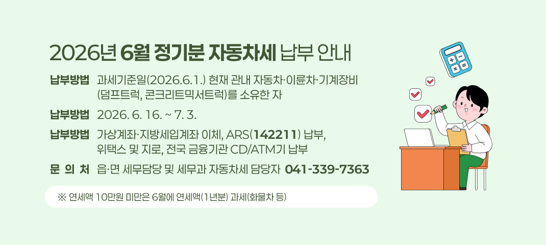 2026년 6월 정기분 자동차세 납부 안내
납부방법   과세기준일(2026.6.1.) 현재 관내 자동차·이륜차·기계장비
                   (덤프트럭, 콘크리트믹서트럭)를 소유한 자
납부방법   2026. 6. 16. ~ 7. 3.
납부방법   가상계좌·지방세입계좌 이체, ARS(142211) 납부,
                   위택스 및 지로, 전국 금융기관 CD/ATM기 납부
문  의  처   읍·면 세무담당 및 세무과 자동차세 담당자  041-339-7363
 ※ 연세액 10만원 미만은 6월에 연세액(1년분) 과세(화물차 등)