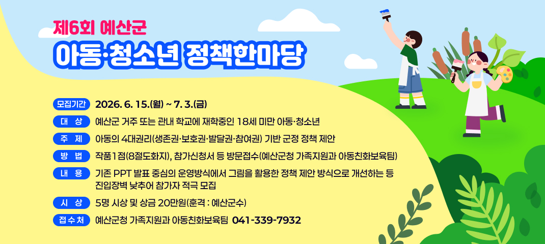 제6회 예산군 아동·청소년 정책한마당 
 ❍ 모집기간 : 2026. 6. 15.(월) ~ 7. 3.(금)
 ❍ 대    상 : 예산군 거주 또는 관내 학교에 재학중인 18세 미만 아동·청소년
 ❍ 주    제 : 아동의 4대권리(생존권·보호권·발달권·참여권) 기반 군정 정책 제안
 ❍ 방    법 : 작품1점(8절도화지), 참가신청서 등 방문접수(예산군청 가족지원과 아동친화보육팀)
 ❍ 내    용 : 기존 PPT 발표 중심의 운영방식에서 그림을 활용한 정책 제안 방식으로 개선하는 등
               진입장벽 낮추어 참가자 적극 모집
 ❍ 시    상 : 5명 시상 및 상금 20만원(훈격 : 예산군수)
 ❍ 접 수 처 : 예산군청 가족지원과 아동친화보육팀(041-339-7932)