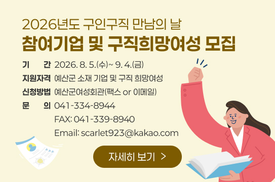2026년도 구인구직 만남의 날
참여기업 및 구직희망여성 모집
기기간간  2026. 8. 5.(수)~ 9. 4.(금)
지원자격  예산군 소재 기업 및 구직 희망여성
신청방법  예산군여성회관(팩스 or 이메일)
문문의의  041-334-8944
                  FAX: 041-339-8940
                  Email: scarlet923@kakao.com
자세히 보기