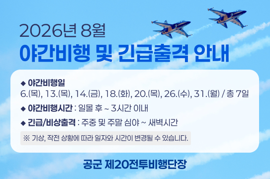 2026년 8월 야간비행 및 긴급출격 안내
◆ 야간비행일  6.(목), 13.(목), 14.(금), 18.(화), 20.(목), 26.(수), 31.(월) / 총 7일
◆ 야간비행시간 : 일몰 후 ∼ 3시간 이내
◆ 긴급/비상출격 : 주중 및 주말 심야 ~ 새벽시간
※ 기상, 작전 상황에 따라 일자와 시간이 변경될 수 있습니다.
공군 제20전투비행단장