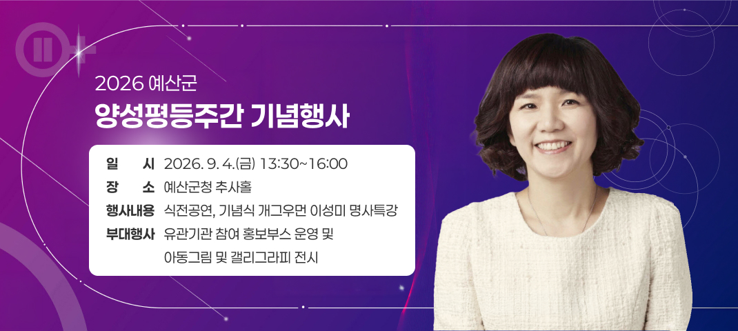 2026 예산군 양성평등주간 기념행사 홍보
일시 : 2026. 9. 4.(금) 13:30~16:00
장소 : 예산군청 추사홀
행사내용 : 식전공연, 기념식 개그우먼 이성미 명사특강
부대행사 : 유관기관 참여 홍보부스 운영 및 아동그림 및 갤리그라피 전시