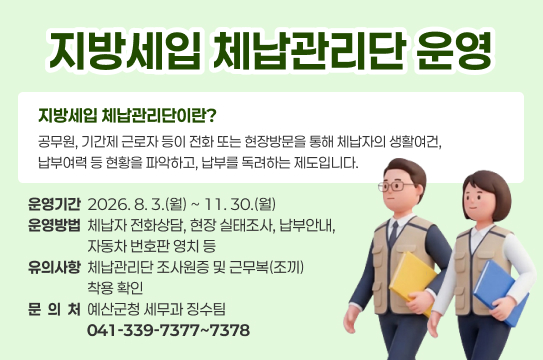 지방세입 체납관리단 운영
지방세입 체납관리단이란?
공무원, 기간제 근로자 등이 전화 또는 현장방문을 통해 체납자의 생활여건, 납부여력 등 현황을 파악하고, 납부를 독려하는 제도입니다. 
  ❍ 운영기간: 2026. 8. 3.(월) ~ 11. 30.(월)
  ❍ 운영방법: 체납자 전화상담, 현장 실태조사, 납부안내, 자동차 번호판 영치 등
  ❍ 유의사항: 체납관리단 조사원증 및 근무복(조끼) 착용 확인
  ❍ 문 의 처: 예산군청 세무과 징수팀 041-339-7377~7378