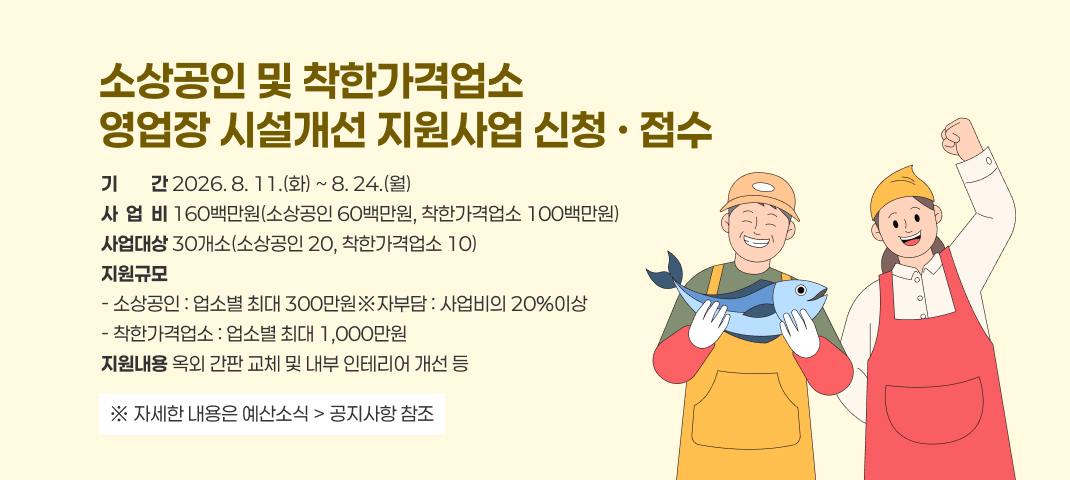 소상공인 및 착한가격업소
영업장 시설개선 지원사업 신청 · 접수
기기간간 2026. 8. 11.(화) ~ 8. 24.(월)
사  업  비 160백만원(소상공인 60백만원, 착한가격업소 100백만원)
사업대상 30개소(소상공인 20, 착한가격업소 10)
지원규모
- 소상공인 : 업소별 최대 300만원※자부담 : 사업비의 20%이상
- 착한가격업소 : 업소별 최대 1,000만원
지원내용 옥외 간판 교체 및 내부 인테리어 개선 등
※ 자세한 내용은 예산소식 > 공지사항 참조
