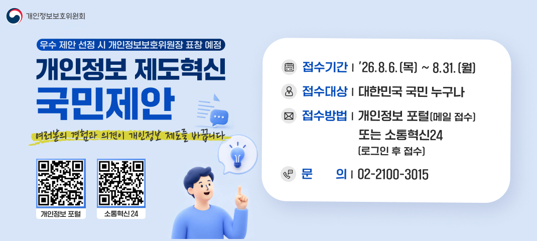 개인정보 제도혁신 국민제안
여러분의 경험과 의견이 개인정보 제도를 바꿉니다.
개인정보보호위원회 우수 제안 선정 시 개인정보보호위원장 표창 예정
접수기간 | '26. 8. 6. (목) ~ 8. 31. (월)
접수대상 | 대한민국 국민 누구나
접수방법 | 개인정보 포털 (메일 접수) 또는 소통혁신24 (로그인 후 접수)
문의 | 02-2100-3015
개인정보 포털
소통혁신24


1. https://www.privacy.go.kr/
2. https://www.sotong.go.kr/