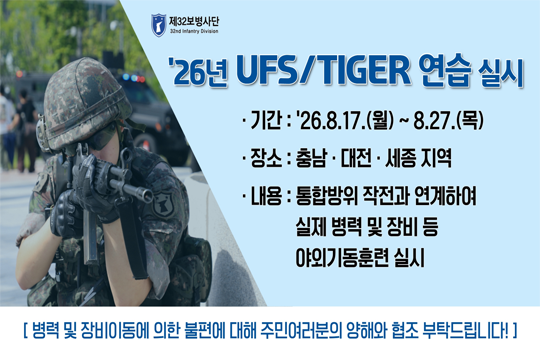 26년 UFS/TIGER 연습실시
- 기간 : 26.8.17.(월) ~ 8.27.(목).
- 장소 : 충남 ˙대전˙세종 지역
- 내용 : 통합방위 작전과 연계하여 실제 병력 및 장비 등 야외기동훈련 실시