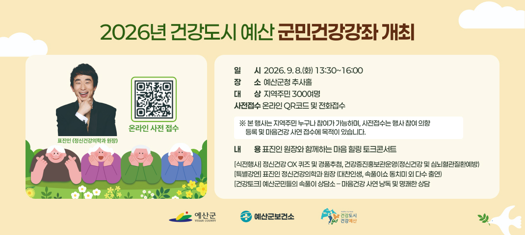 2026년 건강도시 예산 군민건강강좌 개최
일일시시  2026. 9. 8.(화) 13:30~16:00
장장소소  예산군청 추사홀
대대상상  지역주민 300여명
사전접수 온라인 QR코드 및 전화접수
※ 본 행사는 지역주민 누구나 참여가 가능하며, 사전접수는 행사 참여 의향
     등록 및 마음건강 사연 접수에 목적이 있습니다.
내내용용 표진인 원장와 함께하는 마음 힐링 토크콘서트
[식전행사] 정신건강 OX 퀴즈 및 경품추첨, 건강증진홍보관운영(정신건강 및 심뇌혈관질환예방)
[특별강연] 표진인 정신건강의학과 원장 (대찬인생, 속풀이쇼 동치미 외 다수 출연)
[건강토크] 예산군민들의 속풀이 상담소 – 마음건강 사연 낭독 및 명쾌한 상담