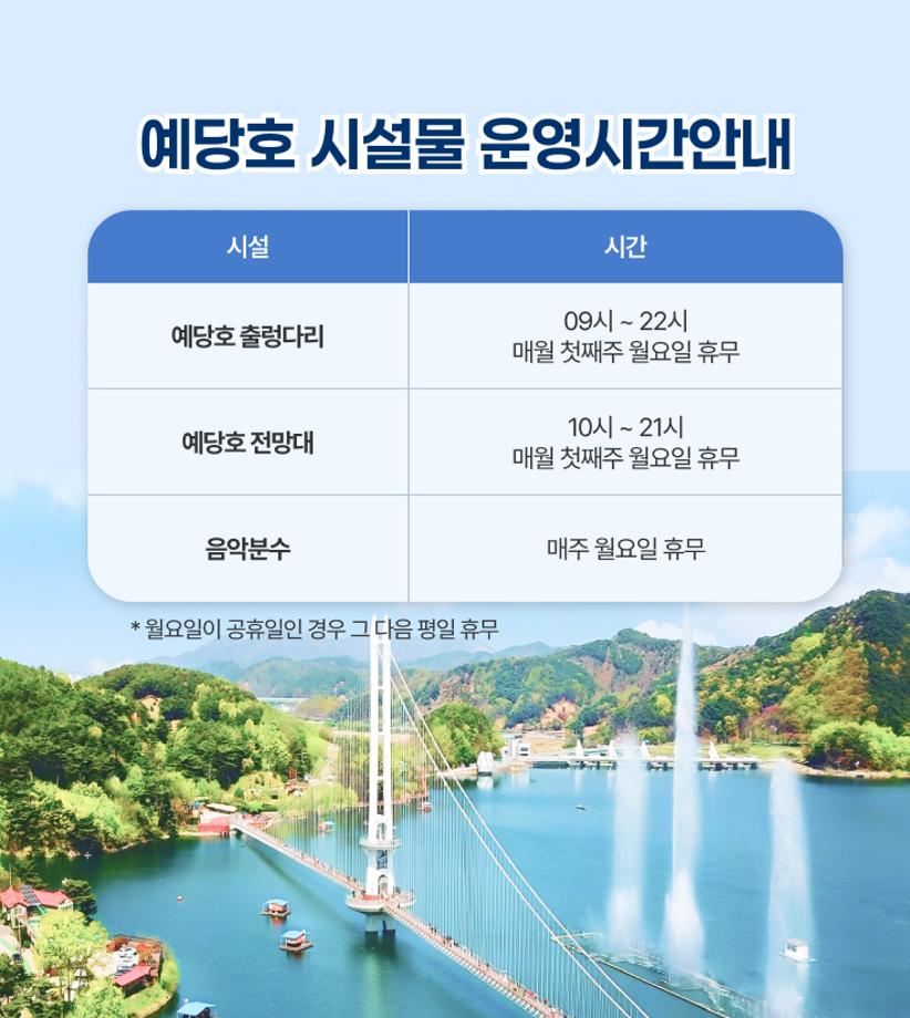 예당호 시설물 운영시간안내
예당호 출렁다리 09시 ~ 22시 매월 첫째주 월요일 휴무
예당호 전망대 10시 ~ 21시 매월 첫째주 월요일 휴무
음악분수 매주 월요일 휴무 
* 월요일이 공휴일인 경우 그 다음 평일 휴무