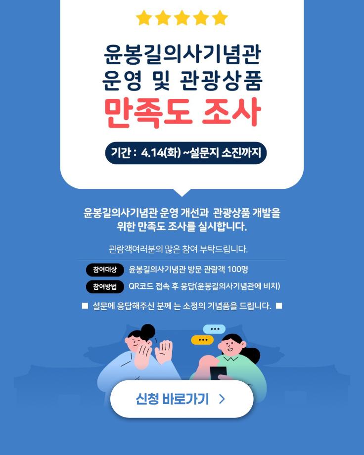 윤봉길의사기념관 운영 및 관광상품 만족도 조사
기간 : 4.14(화) ~설문지 소진까지
윤봉길의사기념관 운영 개선과 관광상품 개발을 위한 만족도 조사를 실시합니다.
관람객여러분의 많은 참여 부탁드립니다.
참여대상 윤봉길의사기념관 방문 관람객 100명
참여방법 QR코드 접속 후 응답(윤봉길의사기념관에 비치)
설문에 응답해주신 분께는 소정의 기념품을 드립니다.
신청 바로가기