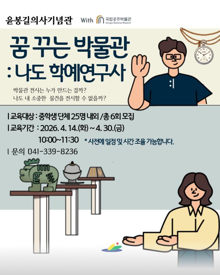 윤봉길의사기념관 with 국립공주박물관 Gongju National Museum
꿈 꾸는 박물관 : 나도 학예연구사
박물관 전시는 누가 만드는 걸까?
나도 내 소중한 물건을 전시할 수 없을까?
교육대상 : 중학생 단체 25명 내외 /총 6회 모집
교육기간 : 2026. 4. 14.(화) ~ 4. 30.(금)
10:00~11:30 *사전에 일정 및 시간 조율 가능합니다.
문의 041-339-8236
신청 바로가기