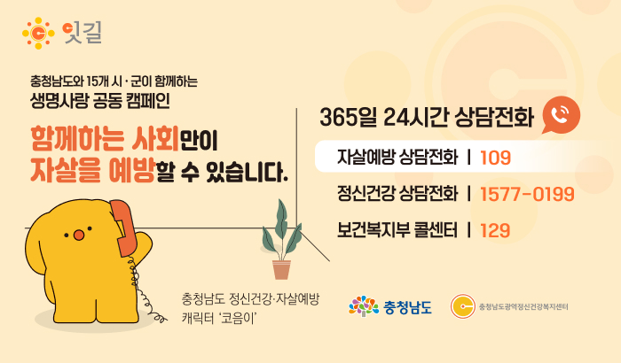 충청남도와 15개 시·군이 함께하는
생명사랑 공동 캠페인
함께하는 사회만이
자살을 예방할 수 있습니다.
365일 24시간 상담전화
자살예방 상담전화 | 109
정신건강 상담전화 | 1577-0199
보건복지부 콜센터 | 129
충청남도 정신건강·자살예방
캐릭터 코음이
충청남도 • 충청남도광역정신건강복지센터