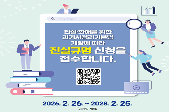 진실·화해를 위한 과거사정리 기본법 개정에 따라 진실규명 신청을 접수합니다.
2026년 2월 26일부터 2028년 2월 25일까지(공휴일 제외)

접수방법

우편·방문접수
각 지방자치단체(시·도 또는 시·군·구) 또는 진실·화해를 위한 과거사정리위원회
신청서류

진실규명신청서 1부
신청인의 신분증 사본
신청인의 자격을 확인할 수 있는 자료 (기본증명서, 가족관계등록부, 대리인 위임장 등)
개인정보동의서 각 1부
기타 조사에 참고가 될 자료 등
※ 신청 서식은 위원회(www.jinsil.go.kr) 또는 각 지방자치단체 홈페이지에서 다운받을 수 있습니다.
진실규명 범위

일제 강점기 또는 그 직전에 행한 항일독립운동
일제 강점기 이후 2005.12.1.까지 국력을 신장시키는 등의 해외동포사
광복 이후 한국전쟁 전후에 불법적 민간인 집단 사망·살인·상해·실종·고문·구금사건
광복 이후 국가인권위원회 설립(2001. 11. 25.) 시기까지 위법·부당한 공권력에 의한 사망·상해·실종·고문·구금사건 및 그 밖의 중대한 인권침해 및 조직의혹사건
광복 이후 권위주의 통치시까지 국가 적대세력에 의한 테러·인권유린·폭력·학살·의문사사건
광복 이후 국가인권위원회 설립 이전까지 국가 및 지자체의 직접 운영하거나 지원·관리·감독하는 민간기관에 의해 운영된 사회복지기관, 입양알선기관 및 집단수용시설 등에서 발생한 인권침해사건