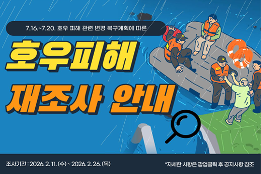 <7. 16. ~ 20. 호우 피해 관련 변경 복구계획에 따른 호우피해 재조사 안내>
○ 운영기간: 2026. 2. 13. ~ 2. 26.
○ 홍보방법: 팝업존 게시 
○ 주요내용
 - 7. 16. ~ 20. 호우 피해 관련 변경 복구계획에 따른 호우피해 재조사 안내