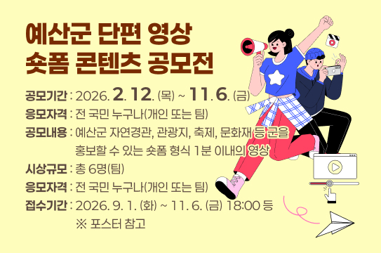 예산군 단편 영상 숏폼 콘텐츠 공모전
 ❍ 공모기간 : 2026.2.12.(목) ~ 11.6.(금)
 ❍ 응모자격 : 전 국민 누구나(개인 또는 팀)
 ❍ 공모내용 : 예산군 자연경관, 관광지, 축제, 문화재 등 군을 홍보할 수 있는 숏폼 형식 1분 이내의 영상
 ❍ 시상규모 : 총 6명(팀)
 ❍ 응모자격 : 전 국민 누구나(개인 또는 팀)
 ❍ 접수기간 : 2026.9.1.(화)~11.6.(금) 18:00 등 ※ 포스터 참고