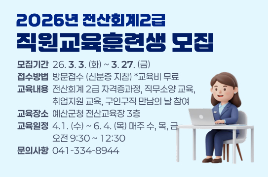 2026년 전산회계2급
직원교육훈련생 모집
모집기간  26. 3. 3. (화) ~ 3. 27. (금)
접수방법  방문접수 (신분증 지참) *교육비 무료
교육내용  전산회계 2급 자격증과정, 직무소양 교육,
                  취업지원 교육, 구인구직 만남의 날 참여
교육장소  예산군청 전산교육장 3층
교육일정  4.1. (수) ~ 6. 4. (목) 매주 수, 목, 금
                  오전 9:30 ~ 12:30
문의사항  041-334-8944