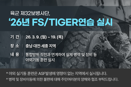 육군 제32보병사단,
‘26년 FS/TIGER연습 실시
기  간
26. 3. 9. (월) ~ 19. (목)
장  소
충남·대전·세종 지역
내  용
통합방위 작전과 연계하여 실제 병력 및 장비 등
야외기동 훈련 실시
* 야외 실기동 훈련은 ASF발생에 영향이 없는 지역에서 실시됩니다.
* 병력 및 장비이동에 의한 불편에 대해 주민여러분의 양해와 협조 부탁드립니다.