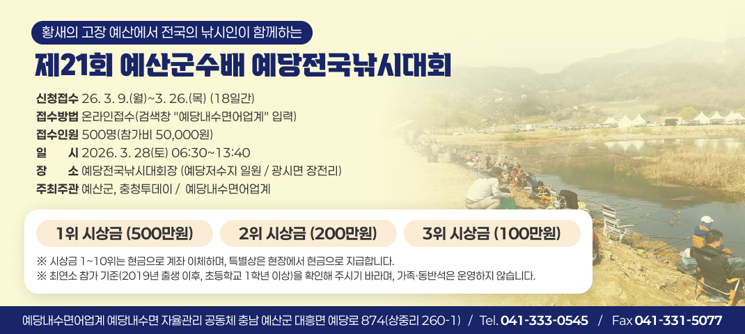 황새의 고장 예산에서 전국의 낚시인이 함께하는
제21회 예산군수배 예당전국낚시대회
신청접수 26. 3. 9.(월)~3. 26.(목) (18일간) 접수방법 온라인접수(검색창 "예당내수면어업계" 입력) 접수인원 500명(참가비 50,000원)
일일시시 2026. 3. 28(토) 06:30~13:40 장장소소 예당전국낚시대회장 (예당저수지 일원 / 광시면 장전리)
주최주관 예산군, 충청투데이 /  예당내수면어업계
1위 시상금 (500만원)
2위 시상금 (200만원)
3위 시상금 (100만원)
※ 시상금 1~10위는 현금으로 계좌 이체하며, 특별상은 현장에서 현금으로 지급합니다. ※ 최연소 참가 기준(2019년 출생 이후, 초등학교 1학년 이상)을 확인해 주시기 바라며, 가족·동반석은 운영하지 않습니다.
예당내수면어업계 예당내수면 자율관리 공동체 충남 예산군 대흥면 예당로 874(상중리 260-1)   /   Tel. 041-333-0545    /    Fax 041-331-5077