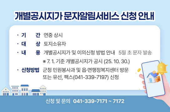 개별공시지가 문자알림서비스 신청 안내
  ❍ 기    간: 연중 상시 
  ❍ 대    상: 토지소유자
  ❍ 내    용: 개별공시지가 및 이의신청 방법 안내(5월 초 문자 발송)
  ❍ 신청방법: 군청 민원봉사과 및 읍·면행정복지센터 방문 또는 유선, 팩스(041-339-7197) 신청
    ※ 신청 및 문의( ☎041-339-7171~7172)