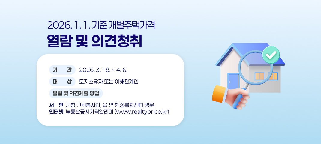 2026. 1. 1. 기준 개별주택가격 열람 및 의견청취
  ❍ 기  간: 2026. 3. 18.(수) ~ 4. 6.(월)
  ❍ 대  상: 토지소유자 또는 이해관계인
  ❍ 열람 및 의견제출 방법
  - 서  면: 군청 민원봉사과, 읍ㆍ면 행정복지센터 방문
   - 인터넷: 부동산공시가격알리미(www.realtyprice.kr)