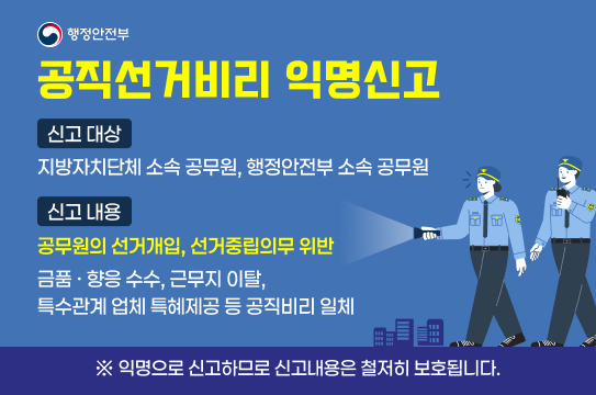 신고대상 : 지방자치단체 소속 공무원, 행정안전부 소속 공무원
 ❍ 신고내용
  - 공무원의 선거개입, 선거중립의무 위반
  - 금품·향응 수수, 근무지 이탈
  - 특수관계 업체 특혜제공 등 공직비리 일체
   ※ 익명으로 신고하므로 신고 내용은 철저히 보호됩니다.신고대상 : 지방자치단체 소속 공무원, 행정안전부 소속 공무원
 ❍ 신고내용
  - 공무원의 선거개입, 선거중립의무 위반
  - 금품·향응 수수, 근무지 이탈
  - 특수관계 업체 특혜제공 등 공직비리 일체
   ※ 익명으로 신고하므로 신고 내용은 철저히 보호됩니다.