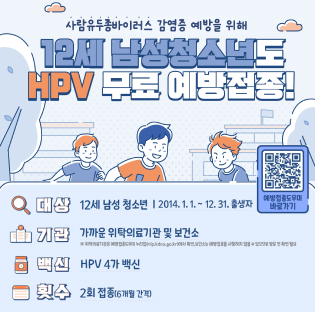 사람유두종바이러스 감염증 예방을 위해
12세 남성청소년도 HPV 무료 예방접종!

대상
12세 남성 청소년 | 2014. 1. 1. ~ 12. 31. 출생자

기관
가까운 위탁의료기관 및 보건소

위탁의료기관은 예방접종도우미 누리집(nip.kdca.go.kr)에서 확인, 보건소는 예방접종을 시행하지 않을 수 있으므로 방문 전 확인 필요
백신
HPV 4가 백신

횟수
2회 접종(6개월 간격)