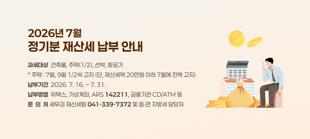 2026년 7월 정기분 재산세 납부 안내
과세대상 : 건축물, 주택(1/2), 선박, 항공기
주택 : 7월, 9월 1/2씩 고지 (단, 재산세액 20만원 이하 7월에 전액 고지)
납부기간 : 2026. 7. 16. ~ 7. 31.
납부방법 : 위택스, 가상계좌, ARS(142211), 금융기관 CD/ATM 등
문의처 : 세무과 재산세팀(041-339-7372) 및 읍‧면 지방세 담당자
