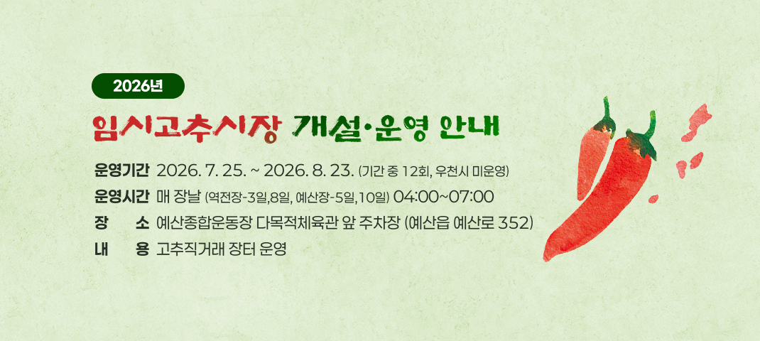2026년 임시고추시장 개설·운영 안내
운영기간  2026. 7. 25. ~ 2026. 8. 23. (기간 중 12회, 우천시 미운영)
운영시간  매 장날 (역전장-3일,8일, 예산장-5일,10일) 04:00~07:00
장소  예산종합운동장 다목적체육관 앞 주차장 (예산읍 예산로 352)
내용  고추직거래 장터 운영