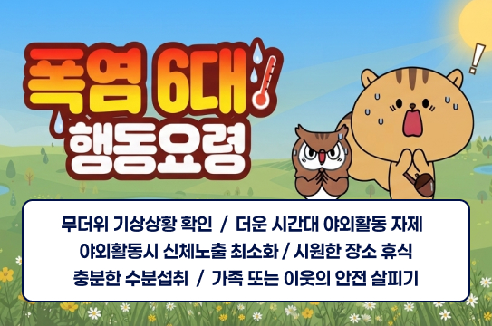 폭염 6대 행동요령
무더위 기상상황 확인  /  더운 시간대 야외활동 자제  
야외활동시 신체노출 최소화 / 시원한 장소 휴식
충분한 수분섭취  /  가족 또는 이웃의 안전 살피기