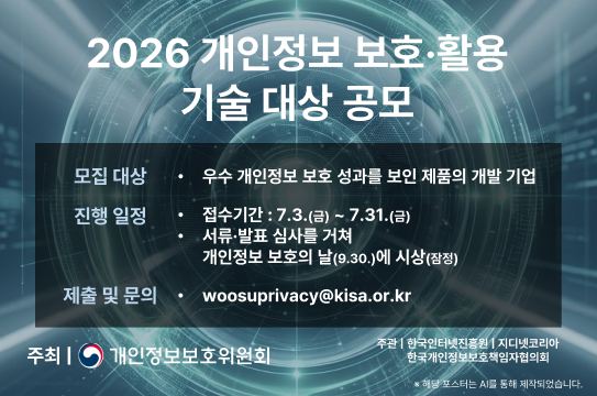 2026 개인정보 보호·활용 기술 대상 공모
모집 대상 • 우수 개인정보 보호 성과를 보인 제품의 개발 기업
진행 일정
• 접수기간 : 7.3.(금) ~ 7.31.(금)
• 서류·발표 심사를 거쳐
개인정보 보호의 날(9.30.)에 시상(잠정)
제출 및 문의 • woosuprivacy@kisa.or.kr
주최 | 개인정보보호위원회 주관 | 한국인터넷진흥원 | 지디넷코리아
한국개인정보보호책임자협의회
※ 해당 포스터는 AI를 통해 제작되었습니다.