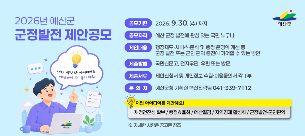 「2026년 예산군 군정발전 제안공모」
- 공모기한 : 2026. 9. 30.(수) 까지
- 공모자격 : 예산 군정 발전에 관심 있는 국민 누구나
- 제안내용 : 행정제도ㆍ서비스ㆍ문화 및 행정 운영의 개선 등 군정 발전 또는 군민 편익 증진에 기여할 수 있는 방안
- 제출방법 : 국민신문고, 전자우편, 우편 또는 방문
- 제출서류 : 제안신청서 및 개인정보 수집ㆍ이용동의서 각 1부
- 문 의 처 : 예산군청 기획실 혁신전략팀(☎ 041-339-7112)
  ※ 자세한 사항은 공고문 참조