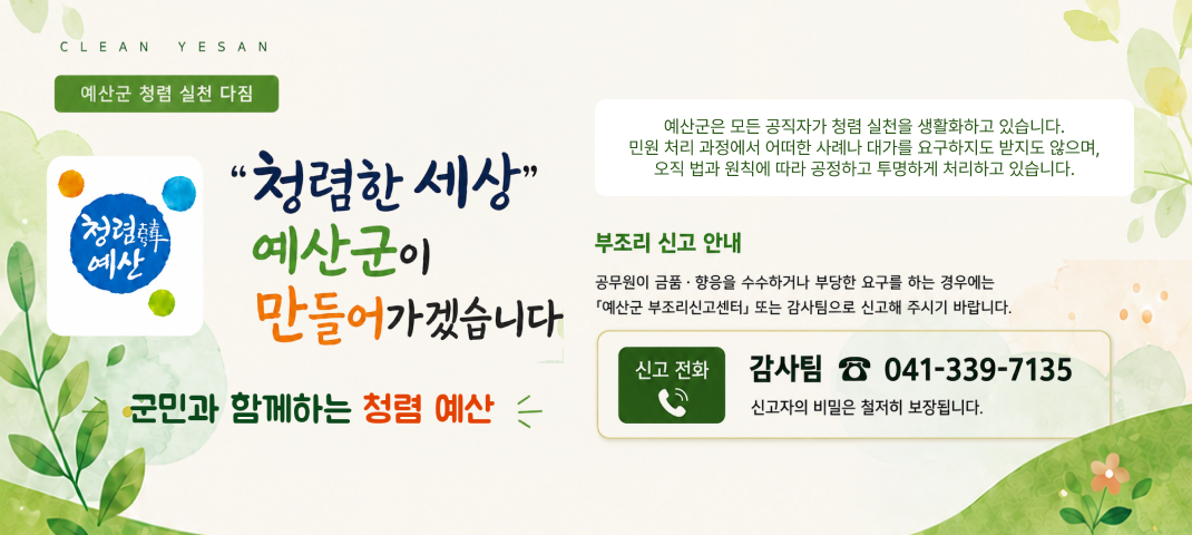 예산군 청렴 실천 다짐 
청렴한세상 예산군이 만들어가겠습니다
예산군은 모든 공직자가 청럼 실천을 생활화하고 있습니다. 민원 처리 과정에서 어떠한 사례나 대가를 요구하지도 받지도 않으며 오직 법과 원칙에 따라 공정하고 투명하게 처리하고 있습니다.
부조리 신고 안내 : 공무원이 금품·향응을 수수하거나 부당한 요구를 하는 경우에는 [예산군 부조리신고센터] 또는 감사팀으로 신고해 주시기 바랍니다
신고 전화 감사팀 041-339-7135 신고자의 비밀은 철저히 보장됩니다