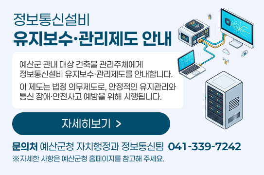 정보통신설비 유지보수·관리제도 안내
예산군 관내 대상 건축물 관리주체에게
정보통신설비 유지보수·관리제도를 안내합니다.
이 제도는 법정 의무제도로, 안정적인 유지관리와
통신 장애·안전사고 예방을 위해 시행됩니다.
자세히보기
문의처 예산군청 자치행정과 정보통신팀  041-339-7242
※자세한 사항은 예산군청 홈페이지를 참고해 주세요.