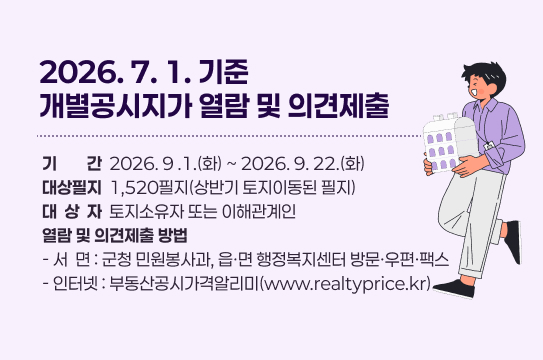 2026. 7. 1. 기준 개별공시지가 열람 및 의견제출
기간  2026. 9 .1.(화) ~ 2026. 9. 22.(화)
대상필지  1,520필지(상반기 토지이동된 필지)
대  상  자  토지소유자 또는 이해관계인
열람 및 의견제출 방법
- 서  면 : 군청 민원봉사과, 읍ㆍ면 행정복지센터 방문·우편·팩스
- 인터넷 : 부동산공시가격알리미(www.realtyprice.kr)