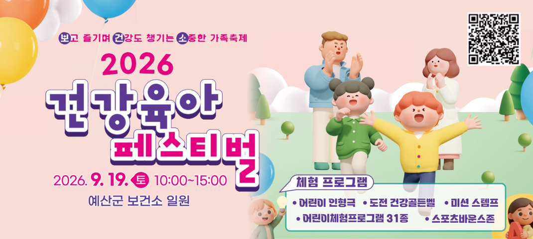 보고 즐기며 건강도 챙기는 소중한 가족축제
2026 건강육아 페스티벌
2026. 9. 19. 토 10:00~15:00
예산군 보건소 일원
체험 프로그램
어린이 인형극
도전 건강골든벨
미션 스탬프
어린이체험프로그램 31종
스포츠바운스존