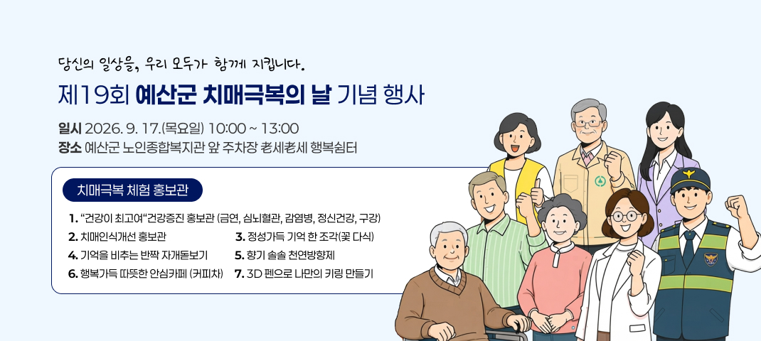 당신의 일상을, 우리 모두가 함께 지킵니다.
제19회 예산군 치매극복의 날 기념 행사
일시 : 2026년 9월 17일(목요일) 10시부터 13시까지
장소 : 예산군 노인종합복지관 앞 주차장 老세老세 행복쉼터
치매극복 체험 홍보관 : 건강이 최고여 건강증진 홍보관(금연, 심뇌혈관, 감염병, 정신건강, 구강), 치매인식개선 홍보관, 정성가득 기억 한 조각(꽃 다식), 기억을 비추는 반짝 자개돋보기, 향기 솔솔 천연방향제, 행복가득 따뜻한 안심카페(커피차), 3D펜으로 나만의 키링 만들기