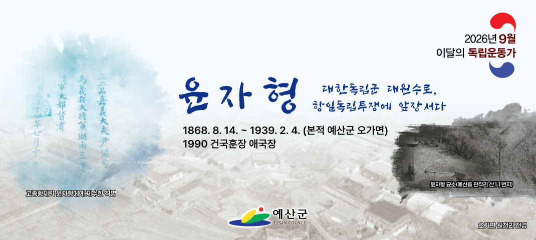 2026년 9월
이달의 독립운동가 윤자형
대한독립군 대원수로, 항일독립투쟁에 앞장서다
1868. 8. 14. ~ 1939. 2. 4. (본적 예산군 오가면)
1990 건국훈장 애국장
고종황제가 윤자형에게 제수한 칙명
예산군 YESAN COUNTY
윤자형 묘소(예산읍 관작리 산11번지)
오가면 원천리 전경