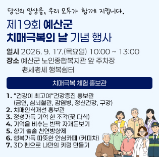 당신의 일상을, 우리 모두가 함께 지킵니다.
제19회 예산군 치매극복의 날 기념 행사
일시 2026. 9. 17.(목요일) 10:00 ~ 13:00 장소 예산군 노인종합복지관 앞 주차장
         老세老세 행복쉼터
치매극복 체험 홍보관
1. “건강이 최고여“건강증진 홍보관
     (금연, 심뇌혈관, 감염병, 정신건강, 구강) 2. 치매인식개선 홍보관
3. 정성가득 기억 한 조각(꽃 다식) 4. 기억을 비추는 반짝 자개돋보기
5. 향기 솔솔 천연방향제 6. 행복가득 따뜻한 안심카페 (커피차)
7. 3D 펜으로 나만의 키링 만들기