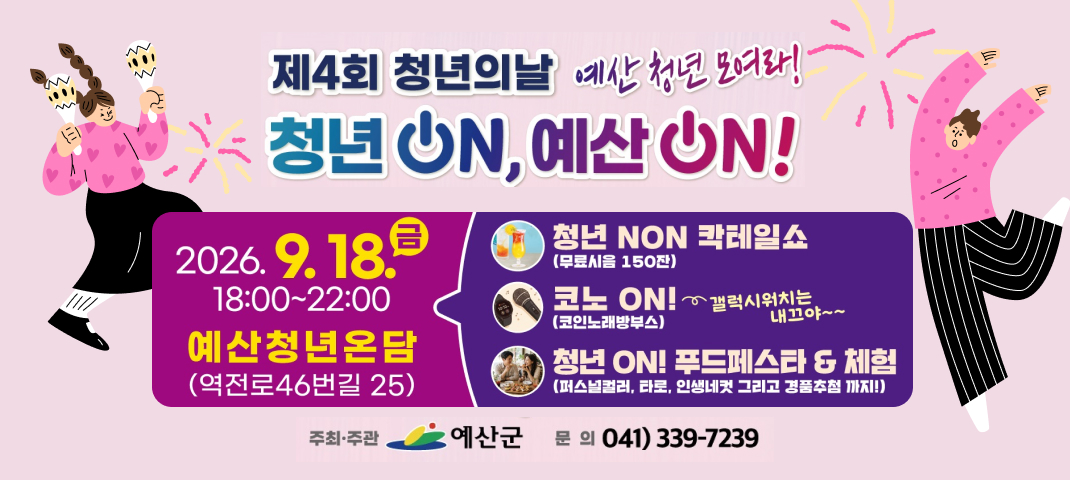 제4회 청년의날 예산 청년 모여라! 청년 ON, 예산 ON!
2026. 9. 18.(금) 18:00~22:00 예산청년온담(역전로46번길 25)
청년 NON 칵테일쇼(무료시음 150잔), 코노 ON!(코인노래방부스) 갤럭시워치는 내끄야~~, 청년 ON! 푸드페스타&체험(퍼스널컬러, 타로, 인생네컷 그리고 경품추첨 까지!)
주최·주관 : 예산군, 문의 : 041-339-7239